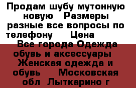 Продам шубу мутонную новую . Размеры разные,все вопросы по телефону.  › Цена ­ 10 000 - Все города Одежда, обувь и аксессуары » Женская одежда и обувь   . Московская обл.,Лыткарино г.